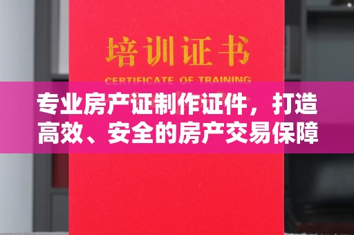 中方专业房产证制作证件，打造高效、安全的房产交易保障