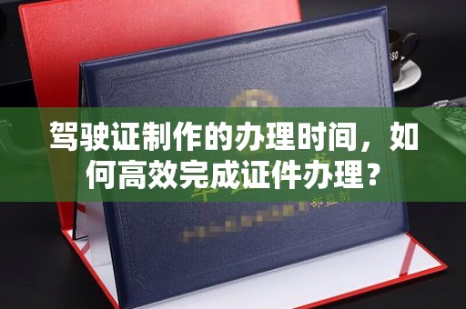 中方驾驶证制作的办理时间，如何高效完成证件办理？