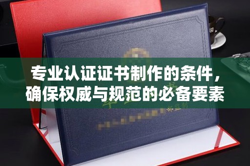 中方专业认证证书制作的条件，确保权威与规范的必备要素